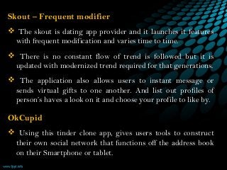 Skout – Frequent modifier    
 The skout is dating app provider and it launches it features
with frequent modification and varies time to time.
 There is no constant flow of trend is followed but it is
updated with modernized trend required for that generations.
 The application also allows users to instant message or
sends virtual gifts to one another. And list out profiles of
person’s haves a look on it and choose your profile to like by.
OkCupid
 Using this tinder clone app, gives users tools to construct
their own social network that functions off the address book
on their Smartphone or tablet.    
 