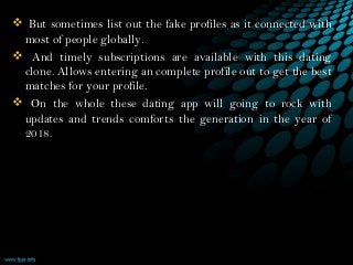  But sometimes list out the fake profiles as it connected with
most of people globally.
 And timely subscriptions are available with this dating
clone. Allows entering an complete profile out to get the best
matches for your profile.   
 On the whole these dating app will going to rock with
updates and trends comforts the generation in the year of
2018.  
 