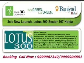 About Developer: 3C is a pioneer in conceiving and executing green evelopments. The company has delivered over12 million sq. ft. credited to be one of the fastest execution platforms in India. The company mission is to be globally recognized as an integrated green developer that is Creating, Caring and Conserving. 3C is member  of US Green Building Council and the founder member of Indian Green Building Council. Booking  Call Now : 9999987342/9999906851 