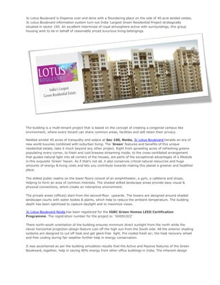 3c Lotus Boulevard is Disperse over and done with a floundering place on the side of 40 acre landed estate,
3c Lotus Boulevard information system turn out India 'Largest Green Residential Project strategically
situated in sector 100. An excellent intermixes of royal atmosphere active with surroundings, this group
housing wish to be in behalf of reasonably priced luxurious living belongings.




The building is a multi-tenant project that is based on the concept of creating a congenial campus like
environment, where every tenant can share common areas, facilities and still retain their privacy.

Nestled amidst 40 acres of tranquility and solace at Sec 100, Noida, 3c Lotus Boulevard heralds an era of
new world luxuries combined with suburban living. The 'Green' features and benefits of this unique
residential estate, take it much beyond any other project. Right from sprawling acres of refreshing greens
populating every corner, to fresh and cool breezes streaming inside, to the cross-ventilated arrangement
that guides natural light into all corners of the houses, are parts of the exceptional advantages of a lifestyle
in this exquisite 'Green' haven. As if that's not all, it also conserves critical natural resources and huge
amounts of energy & living costs and lets you contribute towards making this planet a greener and healthier
place.

The stilted public realms on the lower floors consist of an amphitheater, a gym, a cafeteria and shops,
helping to form an area of common interests. The shaded stilted landscape areas provide easy visual &
physical connections, which create an interactive environment.

The private areas (offices) start from the second-floor upwards. The towers are designed around shaded
landscape courts with water bodies & plants, which help to reduce the ambient temperature. The building
depth has been optimized to capture daylight and to maximize views.

3c Lotus Boulevard Noida has been registered for the IGBC Green Homes LEED Certification
Programme. The registration number for the project is: 'GH091022'

There north-south orientation of the building ensures minimum direct sunlight from the north while the
clever horizontal projection design feature cuts off the high sun from the South side. All the exterior shading
systems are designed to cut off heat and get glare-free light. Pre cooled fresh air; the heat recovery wheel
and free cooling during fair weather further help in energy conservation.

It was ascertained as per the building simulation results that the Active and Passive features of the Green
Boulevard, together, help in saving 40% energy from other office buildings in India. The inherent design
 