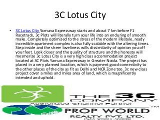 3C Lotus City
• 3C Lotus City Yamuna Expressway starts and about 7 km before F1
  Racetrack, 3c Plots will literally turn your life into an enduring of smooth
  make. Completely optimized to the stress of the modern lifestyle, ready
  incredible apartment complex is also fully scalable with the altering times.
  Step inside and the sheer loveliness wills dissimilarity of opinion you off
  your feet. Look closer and the quality of structure and the honesty will
  mesmerize 3c Lotus City is a very high class accommodation project
  located at 3C Plots Yamuna Expressway in Greater Noida. The project has
  placed in a very planned location, which is payment good connectivity to
  the other places of the city as fit as Delhi and NCR Zone too. 3c new class
  project cover a miles and miles area of land, which is magnificently
  intended and uphold.
 