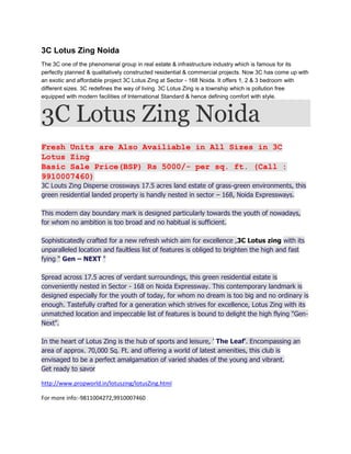 3C Lotus Zing Noida
The 3C one of the phenomenal group in real estate & infrastructure industry which is famous for its
perfectly planned & qualitatively constructed residential & commercial projects. Now 3C has come up with
an exotic and affordable project 3C Lotus Zing at Sector - 168 Noida. It offers 1, 2 & 3 bedroom with
different sizes. 3C redefines the way of living. 3C Lotus Zing is a township which is pollution free
equipped with modern facilities of International Standard & hence defining comfort with style.



3C Lotus Zing Noida
Fresh Units are Also Availiable in All Sizes in 3C
Lotus Zing
Basic Sale Price(BSP) Rs 5000/- per sq. ft. (Call :
9910007460)
3C Louts Zing Disperse crossways 17.5 acres land estate of grass-green environments, this
green residential landed property is handly nested in sector – 168, Noida Expressways.

This modern day boundary mark is designed particularly towards the youth of nowadays,
for whom no ambition is too broad and no habitual is sufficient.

Sophisticatedly crafted for a new refresh which aim for excellence ,3C Lotus zing with its
unparalleled location and faultless list of features is obliged to brighten the high and fast
fying " Gen – NEXT "

Spread across 17.5 acres of verdant surroundings, this green residential estate is
conveniently nested in Sector - 168 on Noida Expressway. This contemporary landmark is
designed especially for the youth of today, for whom no dream is too big and no ordinary is
enough. Tastefully crafted for a generation which strives for excellence, Lotus Zing with its
unmatched location and impeccable list of features is bound to delight the high flying "Gen-
Next".

In the heart of Lotus Zing is the hub of sports and leisure, ' The Leaf'. Encompassing an
area of approx. 70,000 Sq. Ft. and offering a world of latest amenities, this club is
envisaged to be a perfect amalgamation of varied shades of the young and vibrant.
Get ready to savor

http://www.propworld.in/lotuszing/lotusZing.html

For more info:-9811004272,9910007460
 