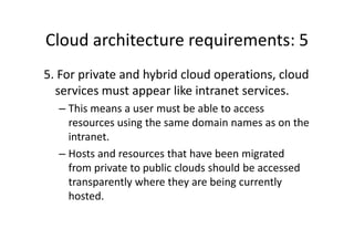 Cloud architecture requirements: 5
5. For private and hybrid cloud operations, cloud
  services must appear like intranet services.
  – This means a user must be able to access
    resources using the same domain names as on the
    intranet.
  – Hosts and resources that have been migrated
    from private to public clouds should be accessed
    transparently where they are being currently
    hosted.
 