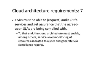 Cloud architecture requirements: 7
7. CSUs must be able to (request) audit CSP’s
  services and get assurance that the agreed-
  upon SLAs are being complied with.
  – To that end, the cloud architecture must enable,
    among others, service-level monitoring of
    resources allocated to a user and generate SLA
    compliance reports.
 
