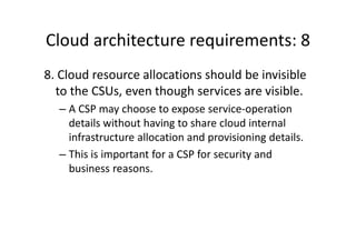 Cloud architecture requirements: 8
8. Cloud resource allocations should be invisible
  to the CSUs, even though services are visible.
  – A CSP may choose to expose service-operation
    details without having to share cloud internal
    infrastructure allocation and provisioning details.
  – This is important for a CSP for security and
    business reasons.
 