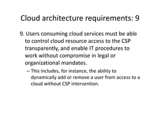 Cloud architecture requirements: 9
9. Users consuming cloud services must be able
  to control cloud resource access to the CSP
  transparently, and enable IT procedures to
  work without compromise in legal or
  organizational mandates.
  – This includes, for instance, the ability to
    dynamically add or remove a user from access to a
    cloud without CSP intervention.
 