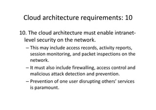 Cloud architecture requirements: 10
10. The cloud architecture must enable intranet-
  level security on the network.
  – This may include access records, activity reports,
    session monitoring, and packet inspections on the
    network.
  – It must also include firewalling, access control and
    malicious attack detection and prevention.
  – Prevention of one user disrupting others’ services
    is paramount.
 
