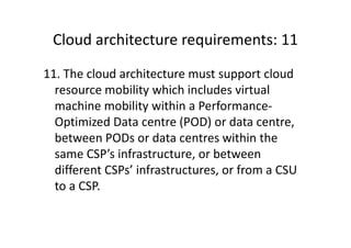 Cloud architecture requirements: 11
11. The cloud architecture must support cloud
  resource mobility which includes virtual
  machine mobility within a Performance-
  Optimized Data centre (POD) or data centre,
  between PODs or data centres within the
  same CSP’s infrastructure, or between
  different CSPs’ infrastructures, or from a CSU
  to a CSP.
 