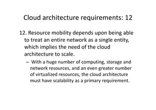 Cloud architecture requirements: 12
12. Resource mobility depends upon being able
  to treat an entire network as a single entity,
  which implies the need of the cloud
  architecture to scale.
  – With a huge number of computing, storage and
    network resources, and an even greater number
    of virtualized resources, the cloud architecture
    must have scalability as a primary requirement.
 