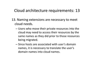 Cloud architecture requirements: 13
13. Naming extensions are necessary to meet
  cloud needs.
  – Users who move their private resources into the
    cloud may need to access their resources by the
    same names as they did prior to those resources
    being migrated.
  – Since hosts are associated with user’s domain
    names, it is necessary to translate the user’s
    domain names into cloud names.
 