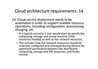 Cloud architecture requirements: 14
14. Cloud-service deployment needs to be
  automated in order to support scalable resource
  operations, including configuration, provisioning,
  charging, etc.
   – In a typical scenario, a user would want to specify the
     computing, storage and virtual machine (VM)
     resources needed, as well as the network resources.
   – This includes how the network resources should be
     reserved, configured and managed during lifetime for
     optimized connectivity between the distributed
     computing, storage and VM resources, and finally
     retired.
 
