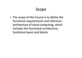 Scope
• The scope of this Course is to define the
  functional requirements and reference
  architecture of cloud computing, which
  includes the functional architecture,
  functional layers and blocks.
 