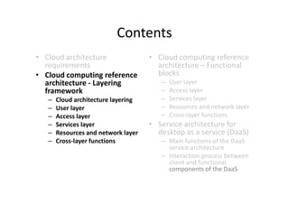 Contents
• Cloud architecture                 • Cloud computing reference
  requirements                         architecture – Functional
• Cloud computing reference            blocks
  architecture - Layering               –   User layer
  framework                             –   Access layer
   –   Cloud architecture layering      –   Services layer
   –   User layer                       –   Resources and network layer
   –   Access layer                     –   Cross-layer functions
   –   Services layer                • Service architecture for
   –   Resources and network layer     desktop as a service (DaaS)
   –   Cross-layer functions            – Main functions of the DaaS
                                          service architecture
                                        – Interaction process between
                                          client and functional
                                          components of the DaaS
 