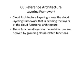 CC Reference Architecture
             Layering Framework
• Cloud Architecture Layering shows the cloud
  layering framework that is defining the layers
  of the cloud functional architecture.
• These functional layers in the architecture are
  derived by grouping cloud related functions.
 