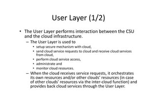 User Layer (1/2)
• The User Layer performs interaction between the CSU
  and the cloud infrastructure.
   – The User Layer is used to
      • setup secure mechanism with cloud,
      • send cloud service requests to cloud and receive cloud services
        from cloud,
      • perform cloud service access,
      • administrate and
      • monitor cloud resources.
   – When the cloud receives service requests, it orchestrates
     its own resources and/or other clouds’ resources (in case
     of other clouds’ resources via the inter-cloud function) and
     provides back cloud services through the User Layer.
 
