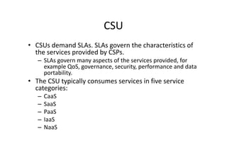 CSU
• CSUs demand SLAs. SLAs govern the characteristics of
  the services provided by CSPs.
   – SLAs govern many aspects of the services provided, for
     example QoS, governance, security, performance and data
     portability.
• The CSU typically consumes services in five service
  categories:
   –   CaaS
   –   SaaS
   –   PaaS
   –   IaaS
   –   NaaS
 