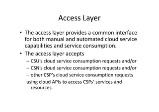 Access Layer
• The access layer provides a common interface
  for both manual and automated cloud service
  capabilities and service consumption.
• The access layer accepts
  – CSU’s cloud service consumption requests and/or
  – CSN’s cloud service consumption requests and/or
  – other CSP’s cloud service consumption requests
  using cloud APIs to access CSPs’ services and
    resources.
 