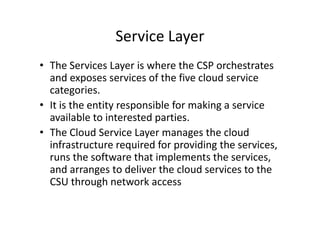 Service Layer
• The Services Layer is where the CSP orchestrates
  and exposes services of the five cloud service
  categories.
• It is the entity responsible for making a service
  available to interested parties.
• The Cloud Service Layer manages the cloud
  infrastructure required for providing the services,
  runs the software that implements the services,
  and arranges to deliver the cloud services to the
  CSU through network access
 