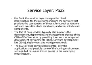 Service Layer: PaaS
• For PaaS, the services layer manages the cloud
  infrastructure for the platform and runs the software that
  provides the components of the platform, such as runtime
  software execution stack, databases, and other middleware
  components.
• The CSP of PaaS services typically also supports the
  development, deployment and management process of the
  CSUs of PaaS services by providing tools such as integrated
  development environments (IDEs), software development
  kits (SDKs), deployment and management tools.
• The CSUs of PaaS services have control over the
  applications and possibly some of the hosting environment
  settings, but has no or limited access to the underlying
  infrastructure .
 