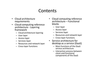 Contents
• Cloud architecture                 • Cloud computing reference
  requirements                         architecture – Functional
• Cloud computing reference            blocks
  architecture - Layering               –   User layer
  framework                             –   Access layer
   –   Cloud architecture layering      –   Services layer
   –   User layer                       –   Resources and network layer
   –   Access layer                     –   Cross-layer functions
   –   Services layer                • Service architecture for
   –   Resources and network layer     desktop as a service (DaaS)
   –   Cross-layer functions            – Main functions of the DaaS
                                          service architecture
                                        – Interaction process between
                                          client and functional
                                          components of the DaaS
 