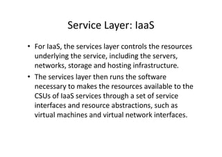 Service Layer: IaaS
• For IaaS, the services layer controls the resources
  underlying the service, including the servers,
  networks, storage and hosting infrastructure.
• The services layer then runs the software
  necessary to makes the resources available to the
  CSUs of IaaS services through a set of service
  interfaces and resource abstractions, such as
  virtual machines and virtual network interfaces.
 