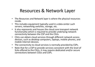 Resources & Network Layer
• The Resources and Network layer is where the physical resources
  reside.
• This includes equipment typically used in a data center such
  servers, networking switches, storage, etc.
• It also represents and houses the cloud core transport network
  functionality which is required to provide underlying network
  connectivity between the CSP and the CSUs.
• CSUs can obtain cloud services through different network access
  devices, such as desktop computers, laptops, mobile phones, and
  mobile Internet devices.
• The connectivity to cloud services is normally provided by CSPs.
• Note that for a CSP to provide services consistent with the level of
  SLAs offered to the CSUs, it may require dedicated and/or secure
  connections between CSUs and CSPs.
 