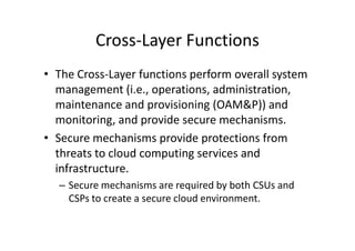 Cross-Layer Functions
• The Cross-Layer functions perform overall system
  management (i.e., operations, administration,
  maintenance and provisioning (OAM&P)) and
  monitoring, and provide secure mechanisms.
• Secure mechanisms provide protections from
  threats to cloud computing services and
  infrastructure.
  – Secure mechanisms are required by both CSUs and
    CSPs to create a secure cloud environment.
 