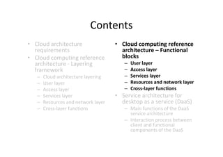 Contents
• Cloud architecture                 • Cloud computing reference
  requirements                         architecture – Functional
• Cloud computing reference            blocks
  architecture - Layering               –   User layer
  framework                             –   Access layer
   –   Cloud architecture layering      –   Services layer
   –   User layer                       –   Resources and network layer
   –   Access layer                     –   Cross-layer functions
   –   Services layer                • Service architecture for
   –   Resources and network layer     desktop as a service (DaaS)
   –   Cross-layer functions            – Main functions of the DaaS
                                          service architecture
                                        – Interaction process between
                                          client and functional
                                          components of the DaaS
 