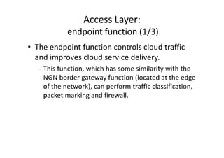 Access Layer:
            endpoint function (1/3)
• The endpoint function controls cloud traffic
  and improves cloud service delivery.
  – This function, which has some similarity with the
    NGN border gateway function (located at the edge
    of the network), can perform traffic classification,
    packet marking and firewall.
 