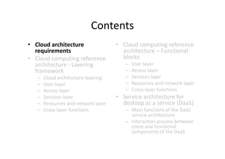 Contents
• Cloud architecture                 • Cloud computing reference
  requirements                         architecture – Functional
• Cloud computing reference            blocks
  architecture - Layering               –   User layer
  framework                             –   Access layer
   –   Cloud architecture layering      –   Services layer
   –   User layer                       –   Resources and network layer
   –   Access layer                     –   Cross-layer functions
   –   Services layer                • Service architecture for
   –   Resources and network layer     desktop as a service (DaaS)
   –   Cross-layer functions            – Main functions of the DaaS
                                          service architecture
                                        – Interaction process between
                                          client and functional
                                          components of the DaaS
 