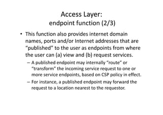 Access Layer:
            endpoint function (2/3)
• This function also provides internet domain
  names, ports and/or Internet addresses that are
  “published” to the user as endpoints from where
  the user can (a) view and (b) request services.
  – A published endpoint may internally “route” or
    “transform” the incoming service request to one or
    more service endpoints, based on CSP policy in effect.
  – For instance, a published endpoint may forward the
    request to a location nearest to the requestor.
 