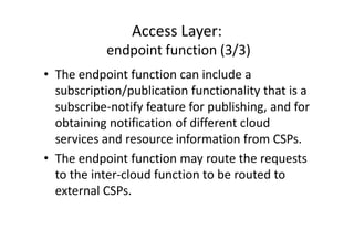 Access Layer:
           endpoint function (3/3)
• The endpoint function can include a
  subscription/publication functionality that is a
  subscribe-notify feature for publishing, and for
  obtaining notification of different cloud
  services and resource information from CSPs.
• The endpoint function may route the requests
  to the inter-cloud function to be routed to
  external CSPs.
 
