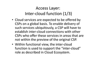 Access Layer:
        Inter-cloud function (1/3)
• Cloud services are expected to be offered by
  CSPs on a global basis. To enable delivery of
  such services ubiquitously, a CSP will have to
  establish inter-cloud connections with other
  CSPs who offer these services in areas that are
  not within the preview of the original CSP.
• Within functional view, the inter-cloud
  function is used to support the “inter-cloud”
  role as described in Cloud Ecosystem.
 