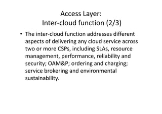 Access Layer:
        Inter-cloud function (2/3)
• The inter-cloud function addresses different
  aspects of delivering any cloud service across
  two or more CSPs, including SLAs, resource
  management, performance, reliability and
  security; OAM&P; ordering and charging;
  service brokering and environmental
  sustainability.
 