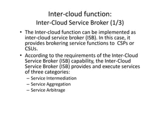 Inter-cloud function:
       Inter-Cloud Service Broker (1/3)
• The Inter-cloud function can be implemented as
  inter-cloud service broker (ISB). In this case, it
  provides brokering service functions to CSPs or
  CSUs.
• According to the requirements of the Inter-Cloud
  Service Broker (ISB) capability, the Inter-Cloud
  Service Broker (ISB) provides and execute services
  of three categories:
  – Service Intermediation
  – Service Aggregation
  – Service Arbitrage
 