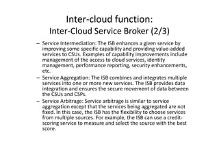 Inter-cloud function:
     Inter-Cloud Service Broker (2/3)
– Service Intermediation: The ISB enhances a given service by
  improving some specific capability and providing value-added
  services to CSUs. Examples of capability improvements include
  management of the access to cloud services, identity
  management, performance reporting, security enhancements,
  etc.
– Service Aggregation: The ISB combines and integrates multiple
  services into one or more new services. The ISB provides data
  integration and ensures the secure movement of data between
  the CSUs and CSPs.
– Service Arbitrage: Service arbitrage is similar to service
  aggregation except that the services being aggregated are not
  fixed. In this case, the ISB has the flexibility to choose services
  from multiple sources. For example, the ISB can use a credit-
  scoring service to measure and select the source with the best
  score.
 