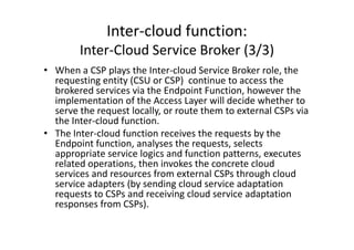 Inter-cloud function:
        Inter-Cloud Service Broker (3/3)
• When a CSP plays the Inter-cloud Service Broker role, the
  requesting entity (CSU or CSP) continue to access the
  brokered services via the Endpoint Function, however the
  implementation of the Access Layer will decide whether to
  serve the request locally, or route them to external CSPs via
  the Inter-cloud function.
• The Inter-cloud function receives the requests by the
  Endpoint function, analyses the requests, selects
  appropriate service logics and function patterns, executes
  related operations, then invokes the concrete cloud
  services and resources from external CSPs through cloud
  service adapters (by sending cloud service adaptation
  requests to CSPs and receiving cloud service adaptation
  responses from CSPs).
 