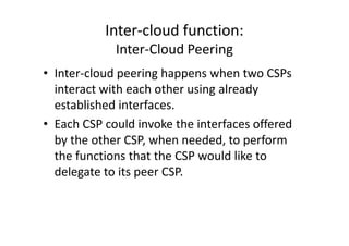 Inter-cloud function:
             Inter-Cloud Peering
• Inter-cloud peering happens when two CSPs
  interact with each other using already
  established interfaces.
• Each CSP could invoke the interfaces offered
  by the other CSP, when needed, to perform
  the functions that the CSP would like to
  delegate to its peer CSP.
 