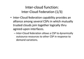 Inter-cloud function:
        Inter-Cloud Federation (1/3)
• Inter-Cloud federation capability provides an
  alliance among several CSPs in which mutually
  trusted clouds join together logically thru
  agreed-upon interfaces.
  – Inter-Cloud federation allows a CSP to dynamically
    outsource resources to other CSP in response to
    demand variations.
 