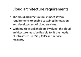 Cloud architecture requirements
• The cloud architecture must meet several
  requirements to enable sustained innovation
  and development of cloud services.
• With multiple stakeholders involved, the cloud
  architecture must be flexible to fit the needs
  of infrastructure CSPs, CSPs and service
  resellers.
 