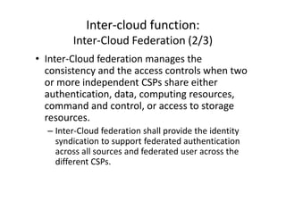 Inter-cloud function:
        Inter-Cloud Federation (2/3)
• Inter-Cloud federation manages the
  consistency and the access controls when two
  or more independent CSPs share either
  authentication, data, computing resources,
  command and control, or access to storage
  resources.
  – Inter-Cloud federation shall provide the identity
    syndication to support federated authentication
    across all sources and federated user across the
    different CSPs.
 