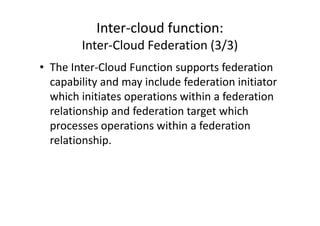 Inter-cloud function:
        Inter-Cloud Federation (3/3)
• The Inter-Cloud Function supports federation
  capability and may include federation initiator
  which initiates operations within a federation
  relationship and federation target which
  processes operations within a federation
  relationship.
 