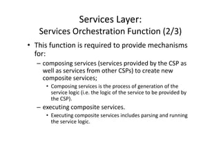 Services Layer:
   Services Orchestration Function (2/3)
• This function is required to provide mechanisms
  for:
  – composing services (services provided by the CSP as
    well as services from other CSPs) to create new
    composite services;
     • Composing services is the process of generation of the
       service logic (i.e. the logic of the service to be provided by
       the CSP).
  – executing composite services.
     • Executing composite services includes parsing and running
       the service logic.
 