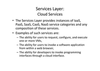 Services Layer:
                   Cloud Services
• The Services Layer provides instances of IaaS,
  PaaS, SaaS, CaaS, NaaS service categories and any
  composition of these services.
• Examples of such services are:
  – The ability for users to request, configure, and execute
    one or more VMs,
  – The ability for users to invoke a software application
    from within a web browser,
  – The ability for developers to invoke programming
    interfaces through a cloud interface.
 