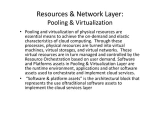 Resources & Network Layer:
              Pooling & Virtualization
• Pooling and virtualization of physical resources are
  essential means to achieve the on-demand and elastic
  characteristics of cloud computing. Through these
  processes, physical resources are turned into virtual
  machines, virtual storages, and virtual networks. These
  virtual resources are in turn managed and controlled by the
  Resource Orchestration based on user demand. Software
  and Platforms assets in Pooling & Virtualization Layer are
  the runtime environment, applications and other software
  assets used to orchestrate and implement cloud services.
• “Software & platform assets” is the architectural block that
  represents the use oftraditional software assets to
  implement the cloud services layer
 