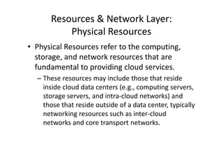 Resources & Network Layer:
          Physical Resources
• Physical Resources refer to the computing,
  storage, and network resources that are
  fundamental to providing cloud services.
  – These resources may include those that reside
    inside cloud data centers (e.g., computing servers,
    storage servers, and intra-cloud networks) and
    those that reside outside of a data center, typically
    networking resources such as inter-cloud
    networks and core transport networks.
 