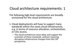 Cloud architecture requirements: 1
The following high-level requirements are broadly
  envisioned for the cloud architecture:

1. Cloud deployments will have to support many
   standards within the same cloud infrastructure,
   e.g. in terms of resource allocation, orchestration,
   or CSU access.
   – The cloud architecture must allow and support the
     evolution of these standards, without requiring
     disruptive infrastructure changes from the CSP
     perspective.
 