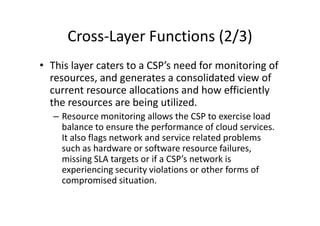 Cross-Layer Functions (2/3)
• This layer caters to a CSP’s need for monitoring of
  resources, and generates a consolidated view of
  current resource allocations and how efficiently
  the resources are being utilized.
   – Resource monitoring allows the CSP to exercise load
     balance to ensure the performance of cloud services.
     It also flags network and service related problems
     such as hardware or software resource failures,
     missing SLA targets or if a CSP’s network is
     experiencing security violations or other forms of
     compromised situation.
 