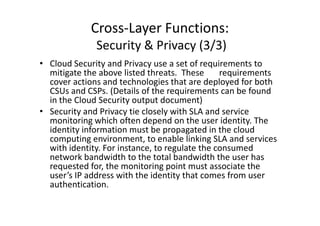 Cross-Layer Functions:
              Security & Privacy (3/3)
• Cloud Security and Privacy use a set of requirements to
  mitigate the above listed threats. These      requirements
  cover actions and technologies that are deployed for both
  CSUs and CSPs. (Details of the requirements can be found
  in the Cloud Security output document)
• Security and Privacy tie closely with SLA and service
  monitoring which often depend on the user identity. The
  identity information must be propagated in the cloud
  computing environment, to enable linking SLA and services
  with identity. For instance, to regulate the consumed
  network bandwidth to the total bandwidth the user has
  requested for, the monitoring point must associate the
  user’s IP address with the identity that comes from user
  authentication.
 