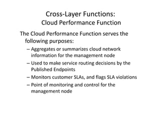 Cross-Layer Functions:
        Cloud Performance Function
The Cloud Performance Function serves the
  following purposes:
  – Aggregates or summarizes cloud network
    information for the management node
  – Used to make service routing decisions by the
    Published Endpoints
  – Monitors customer SLAs, and flags SLA violations
  – Point of monitoring and control for the
    management node
 